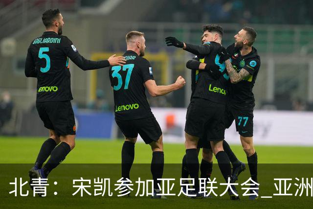 北青：宋凯参加亚足联大会 亚洲杯不存在易地举办可能